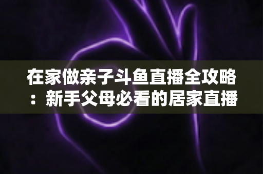 在家做亲子斗鱼直播全攻略：新手父母必看的居家直播运营与陪伴指南