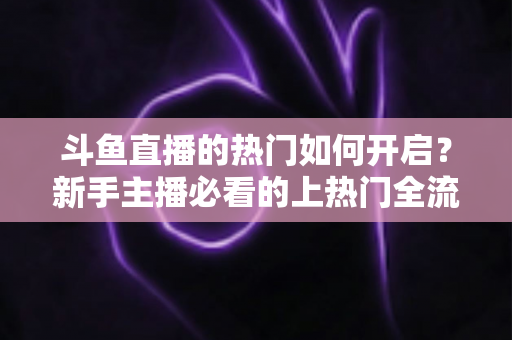 斗鱼直播的热门如何开启？新手主播必看的上热门全流程指南与实战技巧