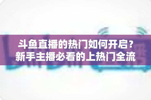 斗鱼直播的热门如何开启？新手主播必看的上热门全流程指南与实战技巧