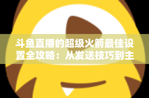斗鱼直播的超级火箭最佳设置全攻略：从发送技巧到主播优化，助你引爆直播间人气与互动