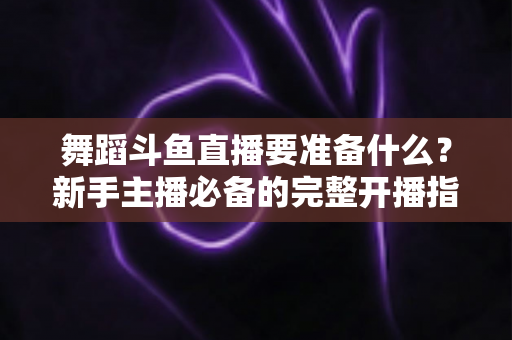 舞蹈斗鱼直播要准备什么？新手主播必备的完整开播指南与避坑清单