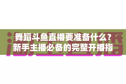 舞蹈斗鱼直播要准备什么？新手主播必备的完整开播指南与避坑清单