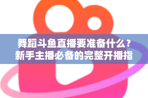 舞蹈斗鱼直播要准备什么？新手主播必备的完整开播指南与避坑清单