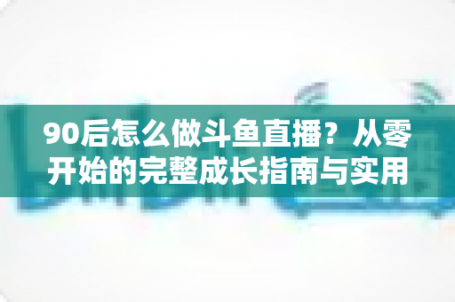 90后怎么做斗鱼直播？从零开始的完整成长指南与实用技巧分享