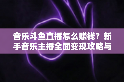 音乐斗鱼直播怎么赚钱？新手音乐主播全面变现攻略与实战指南