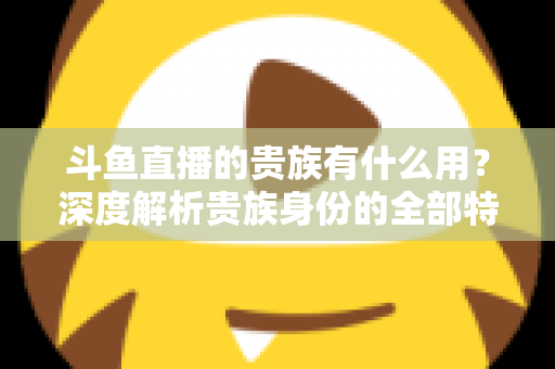 斗鱼直播的贵族有什么用？深度解析贵族身份的全部特权与实际价值