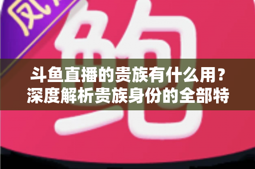 斗鱼直播的贵族有什么用？深度解析贵族身份的全部特权与实际价值