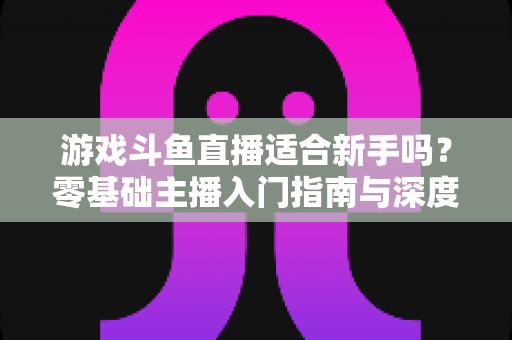 游戏斗鱼直播适合新手吗?零基础主播入门指南与深度解析 游戏斗鱼直播适合新手吗?零基础主播入门指南与深度解析