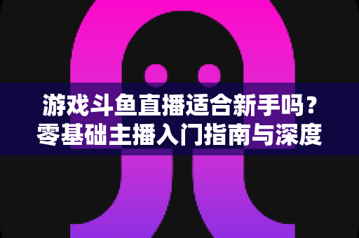 游戏斗鱼直播适合新手吗？零基础主播入门指南与深度解析