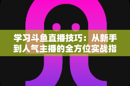 学习斗鱼直播技巧：从新手到人气主播的全方位实战指南