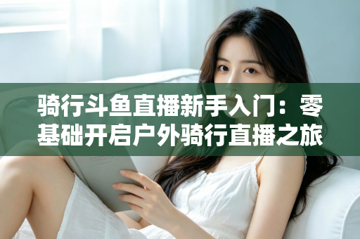 骑行斗鱼直播新手入门：零基础开启户外骑行直播之旅的完整指南