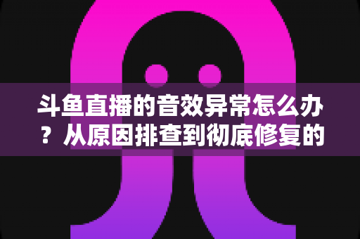 斗鱼直播的音效异常怎么办？从原因排查到彻底修复的完整解决方案