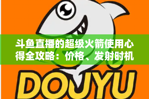 斗鱼直播的超级火箭使用心得全攻略：价格、发射时机与省钱技巧一站式指南