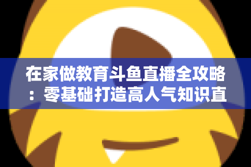 在家做教育斗鱼直播全攻略:零基础打造高人气知识直播间的完整指南 在家做教育斗鱼直播全攻略:零基础打造高人气知识直播间的完整指南