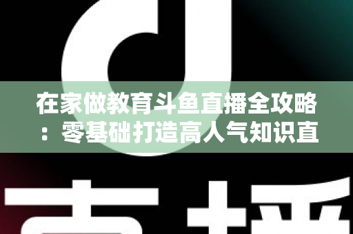 在家做教育斗鱼直播全攻略：零基础打造高人气知识直播间的完整指南