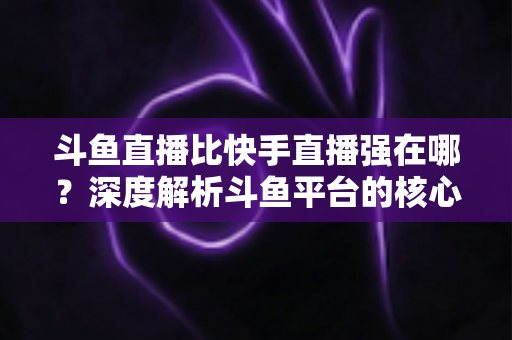斗鱼直播比快手直播强在哪？深度解析斗鱼平台的核心优势与用户价值