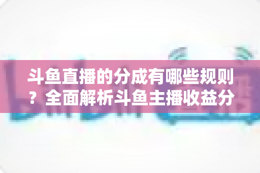 斗鱼直播的分成有哪些规则？全面解析斗鱼主播收益分成机制与提现细节