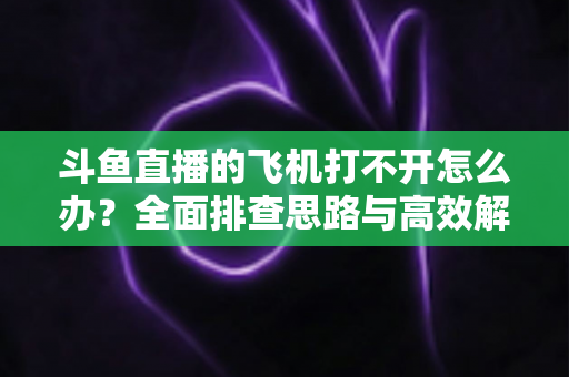 斗鱼直播的飞机打不开怎么办?全面排查思路与高效解决方法大公开 斗鱼直播的飞机打不开怎么办?全面排查思路与高效解决方法大公开