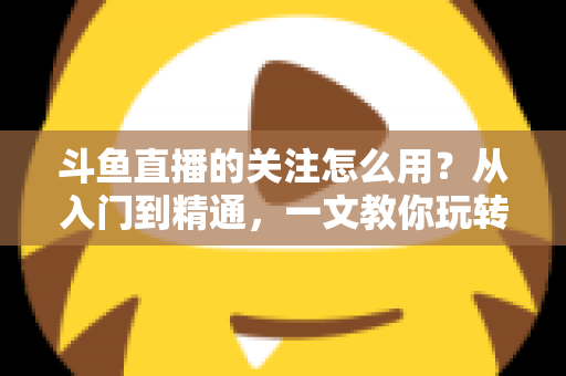斗鱼直播的关注怎么用?从入门到精通,一文教你玩转斗鱼关注功能 斗鱼直播的关注怎么用?从入门到精通,一文教你玩转斗鱼关注功能