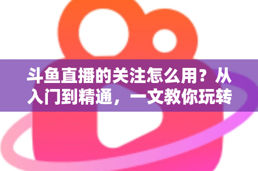 斗鱼直播的关注怎么用?从入门到精通,一文教你玩转斗鱼关注功能 斗鱼直播的关注怎么用?从入门到精通,一文教你玩转斗鱼关注功能