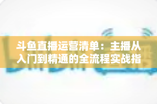 斗鱼直播运营清单：主播从入门到精通的全流程实战指南