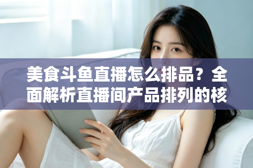 美食斗鱼直播怎么排品？全面解析直播间产品排列的核心逻辑与实战技巧