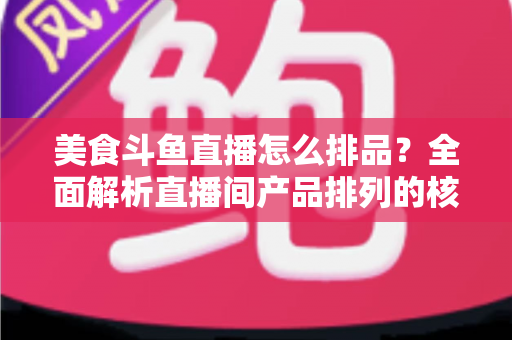 美食斗鱼直播怎么排品？全面解析直播间产品排列的核心逻辑与实战技巧