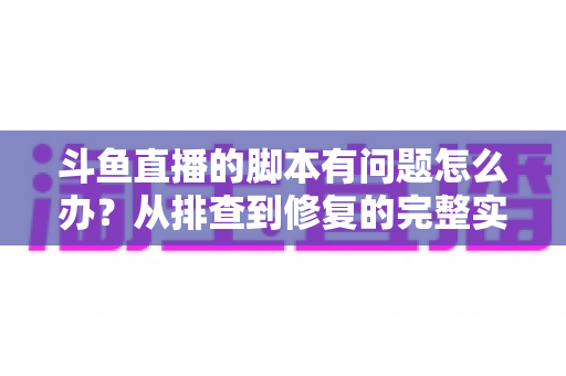 斗鱼直播的脚本有问题怎么办?从排查到修复的完整实战指南 斗鱼直播的脚本有问题怎么办?从排查到修复的完整实战指南