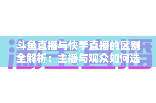 斗鱼直播与快手直播的区别全解析：主播与观众如何选对平台，直播之路事半功倍