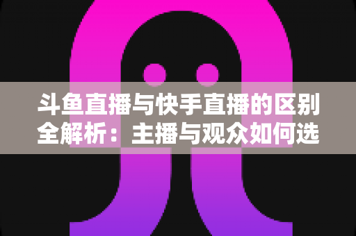 斗鱼直播与快手直播的区别全解析：主播与观众如何选对平台，直播之路事半功倍