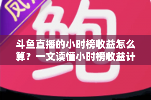 斗鱼直播的小时榜收益怎么算？一文读懂小时榜收益计算规则、分成比例与提升技巧
