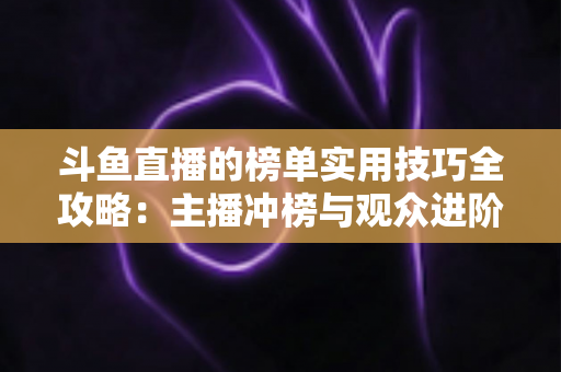 斗鱼直播的榜单实用技巧全攻略：主播冲榜与观众进阶的一站式指南