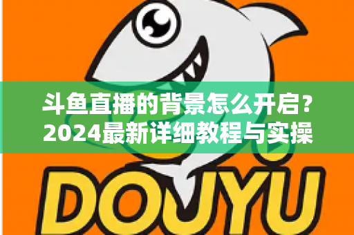 斗鱼直播的背景怎么开启？2024最新详细教程与实操指南全解析