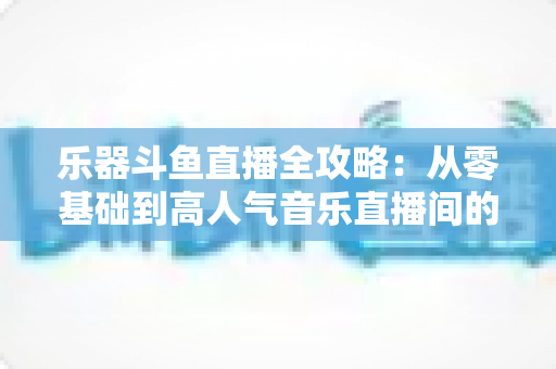 乐器斗鱼直播全攻略:从零基础到高人气音乐直播间的完整实战指南 乐器斗鱼直播全攻略:从零基础到高人气音乐直播间的完整实战指南