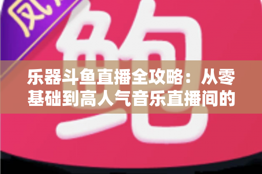 乐器斗鱼直播全攻略：从零基础到高人气音乐直播间的完整实战指南