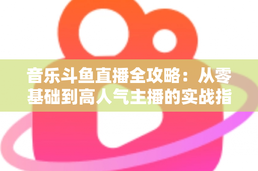 音乐斗鱼直播全攻略：从零基础到高人气主播的实战指南（含设备、内容、运营与变现技巧）