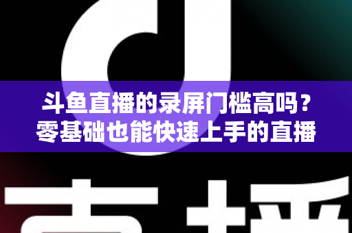斗鱼直播的录屏门槛高吗？零基础也能快速上手的直播录制全攻略