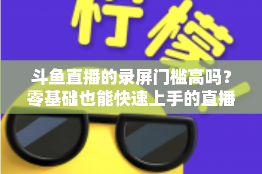 斗鱼直播的录屏门槛高吗？零基础也能快速上手的直播录制全攻略