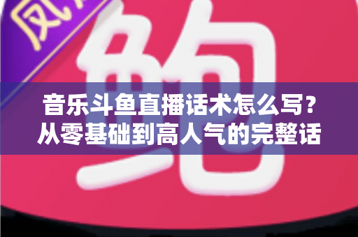 音乐斗鱼直播话术怎么写?从零基础到高人气的完整话术攻略与实战技巧全解析 音乐斗鱼直播话术怎么写?从零基础到高人气的完整话术攻略与实战技巧全解析