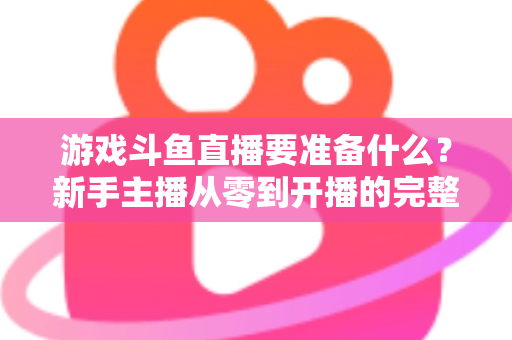 游戏斗鱼直播要准备什么？新手主播从零到开播的完整准备攻略