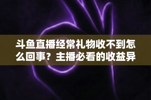 斗鱼直播经常礼物收不到怎么回事？主播必看的收益异常排查与解决全攻略