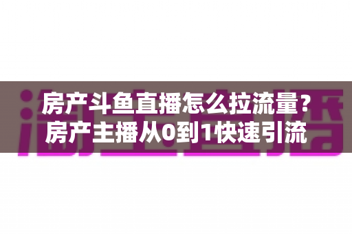 房产斗鱼直播怎么拉流量？房产主播从0到1快速引流涨粉的实战全攻略