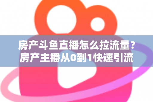 房产斗鱼直播怎么拉流量？房产主播从0到1快速引流涨粉的实战全攻略