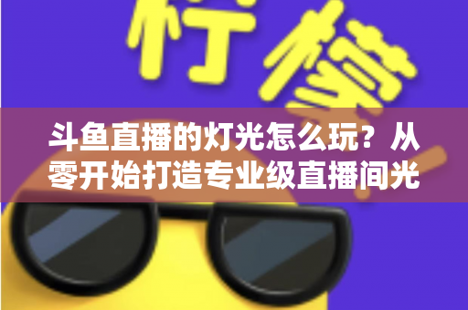 斗鱼直播的灯光怎么玩？从零开始打造专业级直播间光效的完整指南