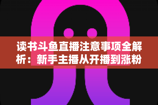 读书斗鱼直播注意事项全解析:新手主播从开播到涨粉的合规运营指南 读书斗鱼直播注意事项全解析:新手主播从开播到涨粉的合规运营指南