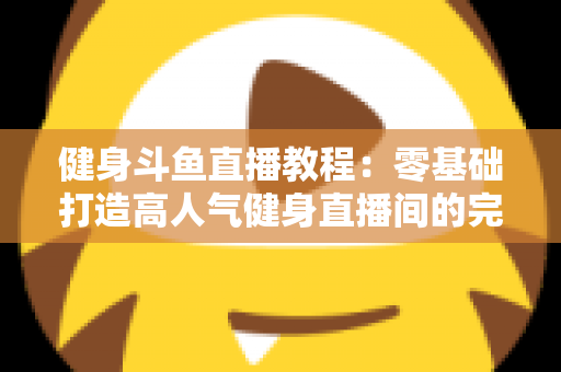 健身斗鱼直播教程:零基础打造高人气健身直播间的完整实战指南 健身斗鱼直播教程:零基础打造高人气健身直播间的完整实战指南