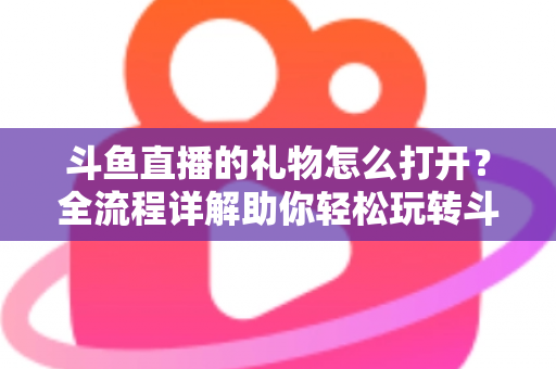 斗鱼直播的礼物怎么打开?全流程详解助你轻松玩转斗鱼礼物功能 斗鱼直播的礼物怎么打开?全流程详解助你轻松玩转斗鱼礼物功能