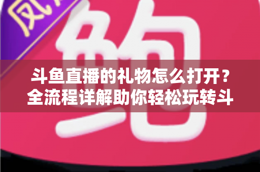 斗鱼直播的礼物怎么打开?全流程详解助你轻松玩转斗鱼礼物功能 斗鱼直播的礼物怎么打开?全流程详解助你轻松玩转斗鱼礼物功能