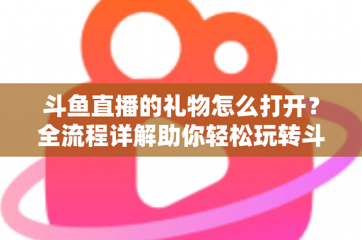 斗鱼直播的礼物怎么打开？全流程详解助你轻松玩转斗鱼礼物功能