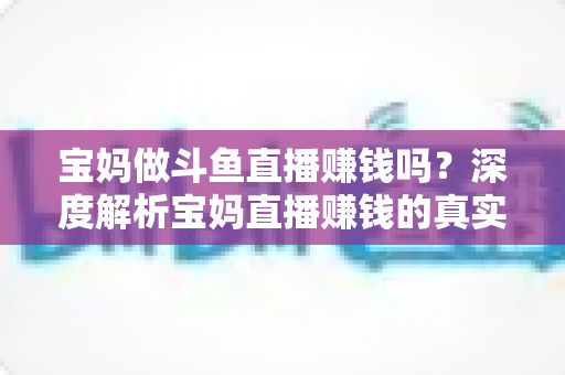 宝妈做斗鱼直播赚钱吗？深度解析宝妈直播赚钱的真实收入、优势与实用入门攻略